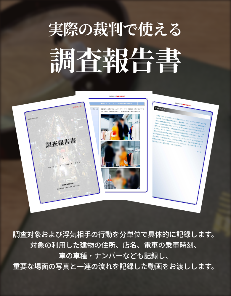実際の裁判で使える調査報告書 調査対象および浮気相手の行動を分単位で具体的に記録します。対象の利用した建物の住所、店名、電車の乗車時刻、 車の車種・ナンバーなども記録し、重要な場面の写真と一連の流れを記録した動画をお渡しします。