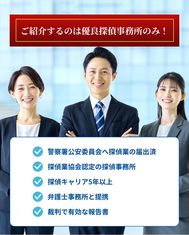 ご紹介するのは有料探偵事務所のみ！　・警察署公安委員会へ探偵業の届出をしている　・日本探偵業協会が認定した探偵事務所　・探偵キャリア10年以上の探偵を保有　・弁護士事務所と連携している　・裁判で有効な報告書を作成できる